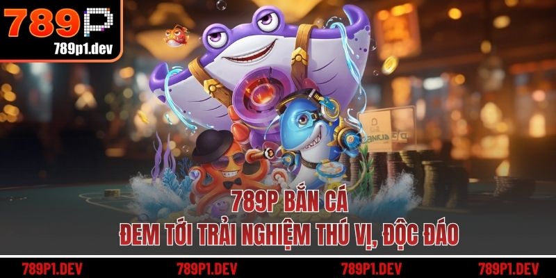 789P bắn cá đem tới trải nghiệm thú vị, độc đáo